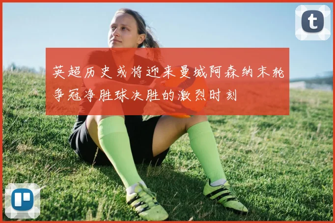 英超历史或将迎来曼城阿森纳末轮争冠净胜球决胜的激烈时刻