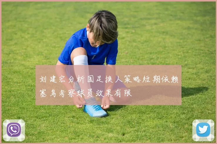 刘建宏分析国足换人策略短期依赖塞鸟考察球员效果有限