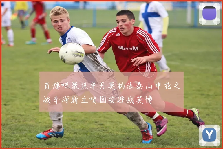 直播吧聚焦单丹奥执法泰山申花之战李海新主哨国安迎战英博