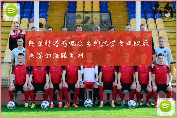 阿尔特塔感慨众名帅祝贺晋级欧冠决赛的温暖时刻