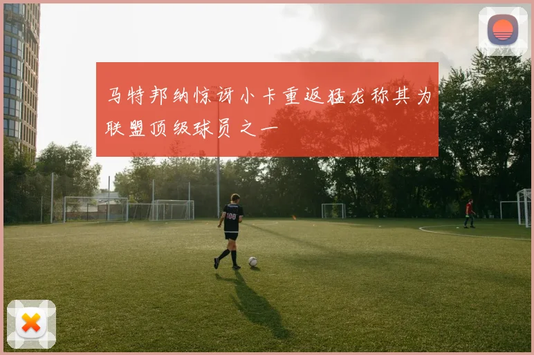 马特邦纳惊讶小卡重返猛龙称其为联盟顶级球员之一