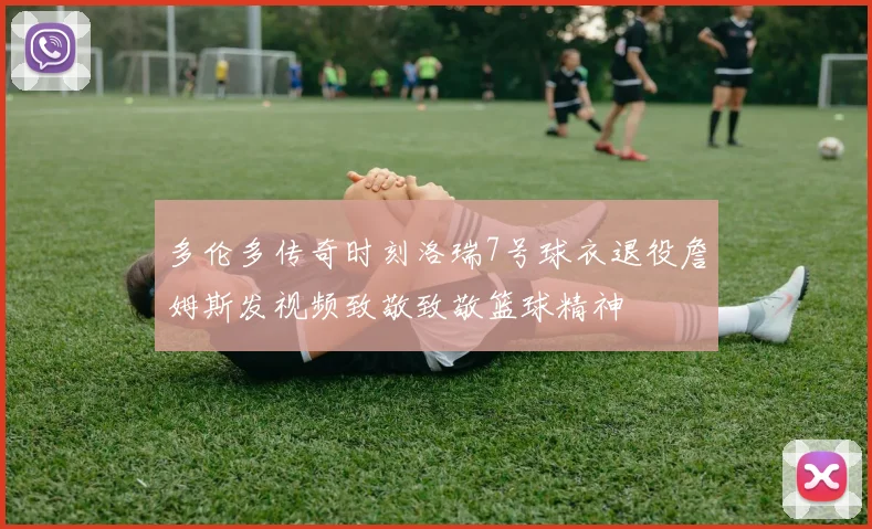 多伦多传奇时刻洛瑞7号球衣退役詹姆斯发视频致敬致敬篮球精神