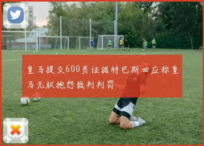 皇马提交600页证据特巴斯回应称皇马无权抱怨裁判判罚