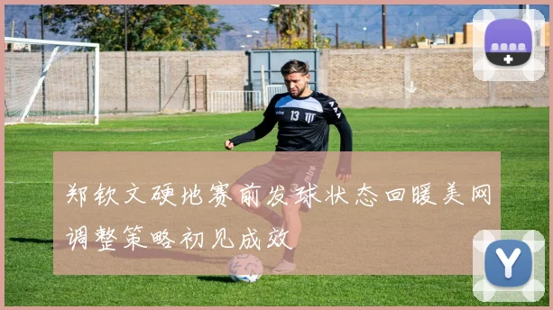 郑钦文硬地赛前发球状态回暖美网调整策略初见成效
