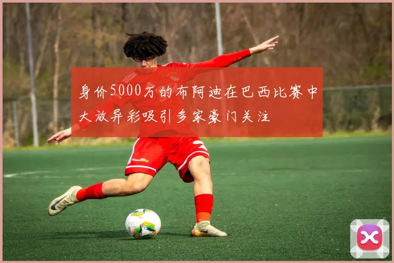 身价5000万的布阿迪在巴西比赛中大放异彩吸引多家豪门关注