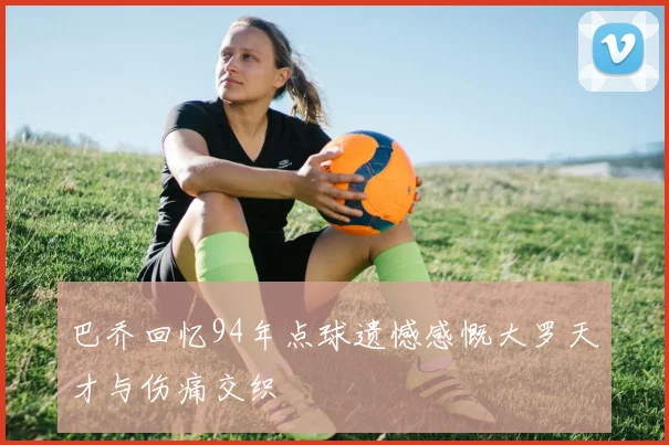 巴乔回忆94年点球遗憾感慨大罗天才与伤痛交织
