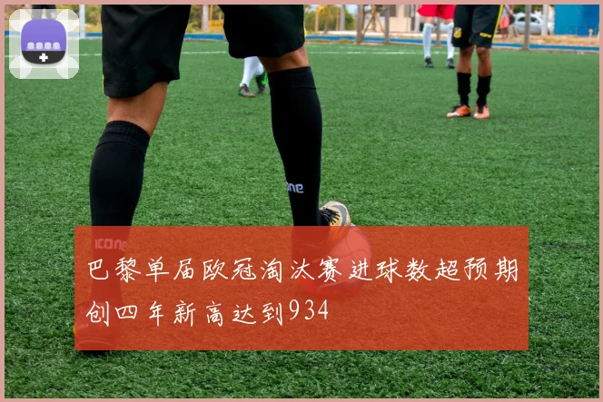 巴黎单届欧冠淘汰赛进球数超预期创四年新高达到934