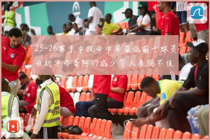 25-26赛季中投命中率最低前十球员分析字母哥阿门威少等人表现不佳