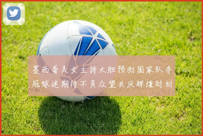 墨西哥美女主持大胆预测国家队夺冠球迷期待不负众望共庆辉煌时刻