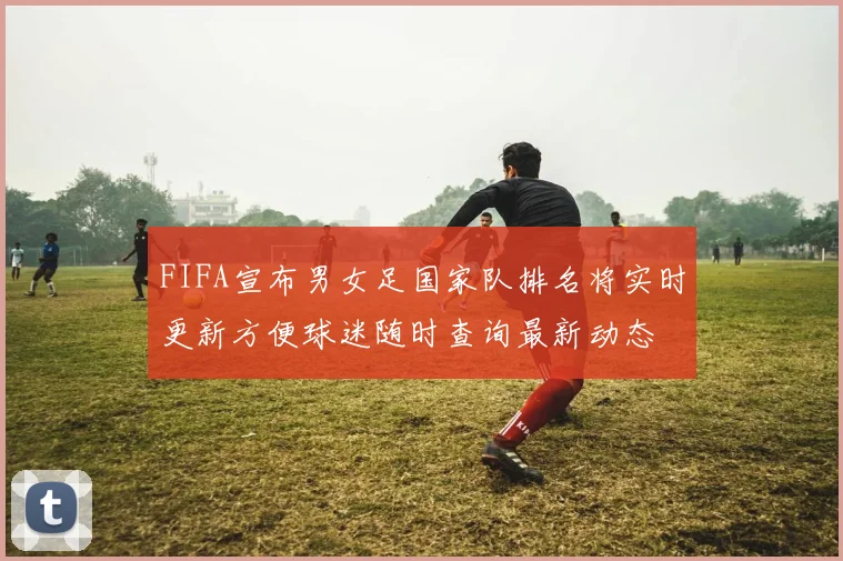 FIFA宣布男女足国家队排名将实时更新方便球迷随时查询最新动态