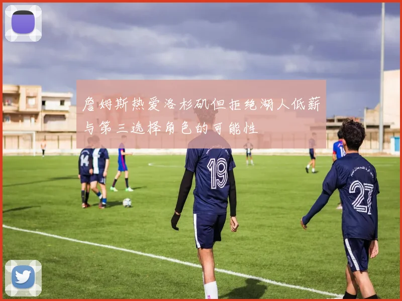 詹姆斯热爱洛杉矶但拒绝湖人低薪与第三选择角色的可能性