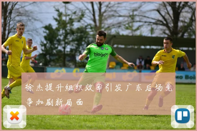 徐杰提升组织效率引发广东后场竞争加剧新局面