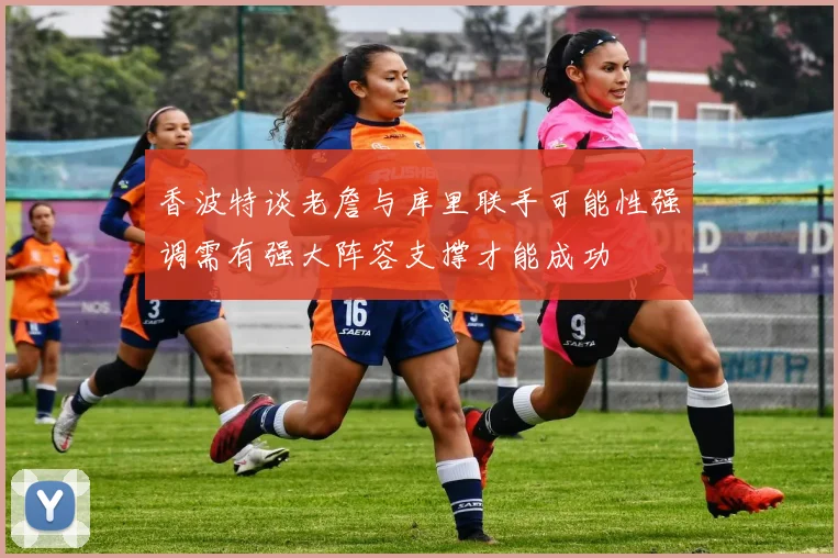 香波特谈老詹与库里联手可能性强调需有强大阵容支撑才能成功