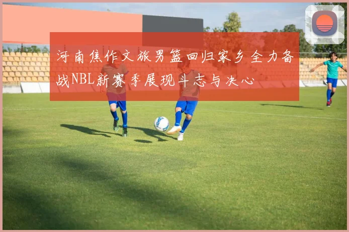 河南焦作文旅男篮回归家乡全力备战NBL新赛季展现斗志与决心