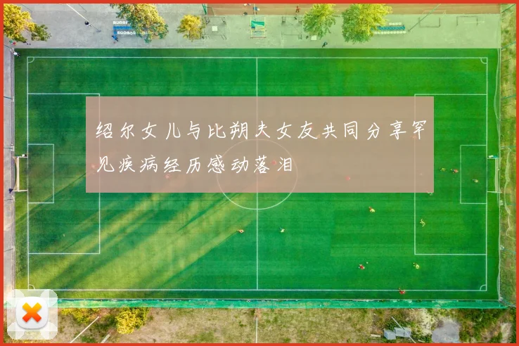绍尔女儿与比朔夫女友共同分享罕见疾病经历感动落泪