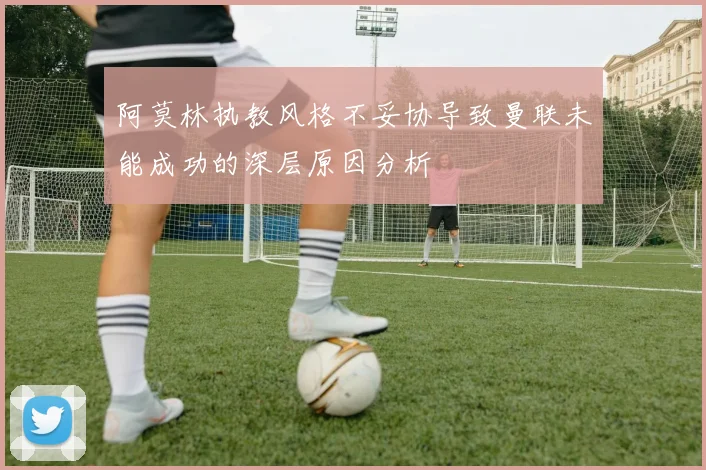 阿莫林执教风格不妥协导致曼联未能成功的深层原因分析