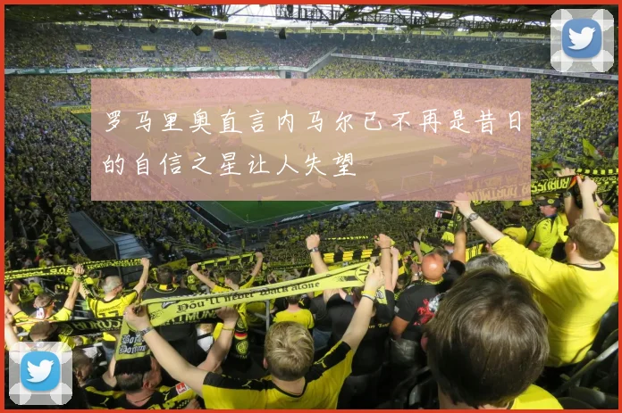 罗马里奥直言内马尔已不再是昔日的自信之星让人失望