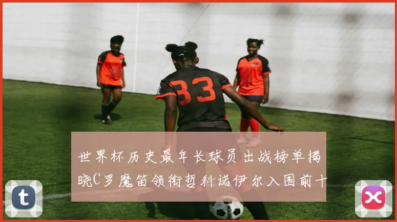 世界杯历史最年长球员出战榜单揭晓C罗魔笛领衔哲科诺伊尔入围前十