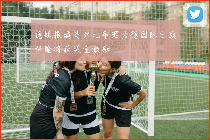 德媒报道乌尔比希若为德国队出战科隆将获奖金激励