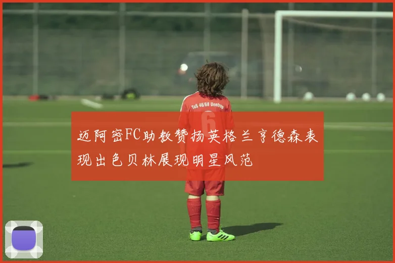 迈阿密FC助教赞扬英格兰亨德森表现出色贝林展现明星风范