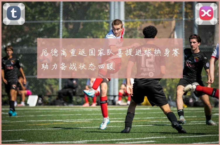 厄德高重返国家队喜提进球热身赛助力备战状态回暖
