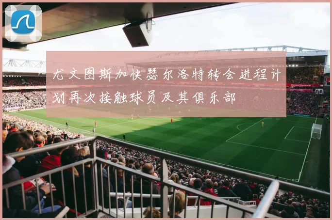 尤文图斯加快瑟尔洛特转会进程计划再次接触球员及其俱乐部