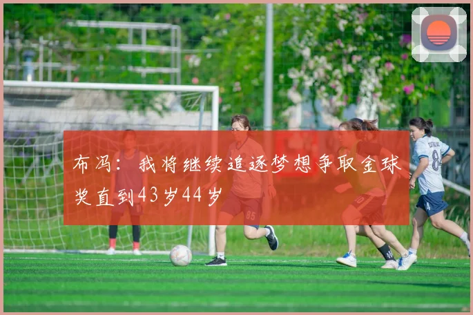 布冯：我将继续追逐梦想争取金球奖直到43岁44岁