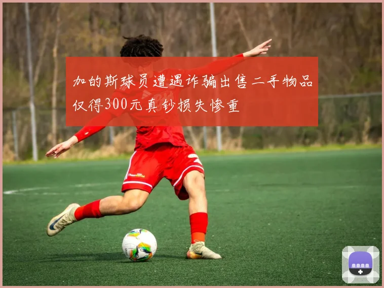 加的斯球员遭遇诈骗出售二手物品仅得300元真钞损失惨重