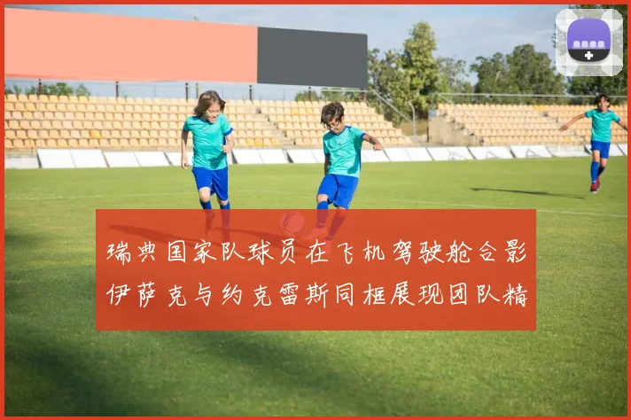 瑞典国家队球员在飞机驾驶舱合影伊萨克与约克雷斯同框展现团队精神