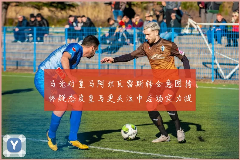 马竞对皇马阿尔瓦雷斯转会意图持怀疑态度皇马更关注中后场实力提升