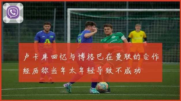 卢卡库回忆与博格巴在曼联的合作经历称当年太年轻导致不成功