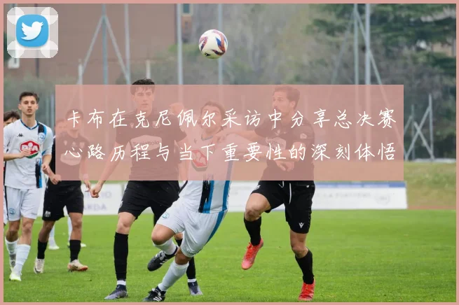 卡布在克尼佩尔采访中分享总决赛心路历程与当下重要性的深刻体悟