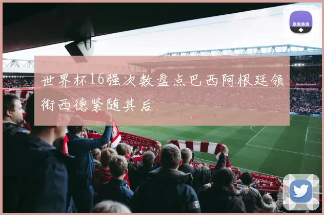 世界杯16强次数盘点巴西阿根廷领衔西德紧随其后